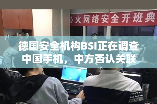 德国安全机构BSI正在调查中国手机，中方否认关联
