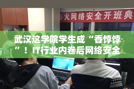 武汉这学院学生成“香饽饽”！IT行业内卷后网络安全人才紧缺