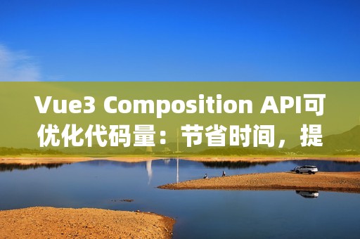 Vue3 Composition API可优化代码量：节省时间，提升效率