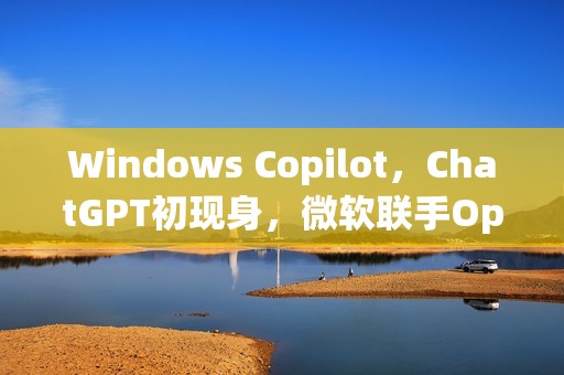 Windows Copilot，ChatGPT初现身，微软联手OpenAI掀起机器人浪潮！