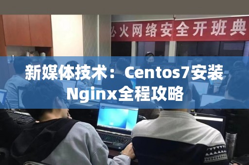 新媒体技术：Centos7安装Nginx全程攻略