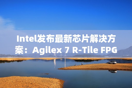 Intel发布最新芯片解决方案：Agilex 7 R-Tile FPGA