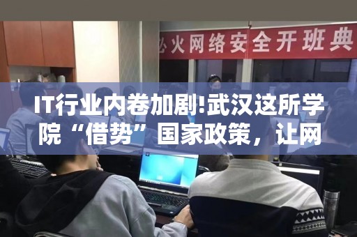 IT行业内卷加剧!武汉这所学院“借势”国家政策，让网络安全人才成了“香饽饽”