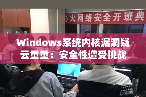 Windows系统内核漏洞疑云重重：安全性遭受挑战